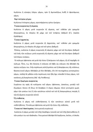 38
Κωλ εται σ ναψις τ ρου γ μου, πρ ν μετακλ τως λυθ φιστ μενοςύ ἡ ύ ἑ έ ά ὶ ἤ ἀ ή ῆ ὁ ὑ ά
γ μος.ά
Περ τετ ρτου γ μουὶ ά ά
Κωλ εται τ ταρτος γ μος, προϋπ ρξαντος τρ του γκ ρου.ύ ὁ έ ά ά ί ἐ ύ
νεκα συγγενε ας ξ α ματοςἝ ί ἐ ἵ
Κωλ εται γ μος μετ συγγεν ν ξ α ματος, κατ' ε θε αν μ ν γραμμ νύ ὁ ά ὰ ῶ ἐ ἵ ὐ ῖ ὲ ὴ
περιορ στως, κ πλαγ ου δ μ χρι κα το τετ ρτου βαθμο (δ΄), (πρ ταἀ ί ἐ ί ὲ έ ὶ ῦ ά ῦ ῶ
ξαδ λφια).ἐ έ
νεκα γχιστε αςἝ ἀ ί
Κωλ εται γ μος μετ συγγεν ν ξ γχιστε ας, κατ' ε θε αν μ ν γραμμ νύ ὁ ά ὰ ῶ ἐ ἀ ί ὐ ῖ ὲ ὴ
περιορ στως, κ πλαγ ου δ μ χρι κα το τρ του βαθμο .ἀ ί ἐ ί ὲ έ ὶ ῦ ί ῦ
π σης, κωλ εται γ μος συγγενο ς ξ α ματος μ χρι κα το δευτ ρου βαθμοἘ ί ύ ὁ ά ῦ ἐ ἵ έ ὶ ῦ έ ῦ
το ν ς τ ν συζ γων μετ συγγενο ς ξ α ματος μ χρι κα το δευτ ρου βαθμοῦ ἑ ὸ ῶ ύ ὰ ῦ ἐ ἵ έ ὶ ῦ έ ῦ
το τ ρου συζ γου.ῦ ἑ έ ύ
Τ κ λυμα φ σταται κα μετ τ ν λ σιν κ ρωσιν το γ μου, ξ ο παρ χθη τὸ ώ ὑ ί ὶ ὰ ὴ ύ ἤ ἀ ύ ῦ ά ἐ ὗ ή ὸ
κ λυμα. τσι, π.χ. δ ν δ ναται σ ζυγος ν λ βη ς σ ζυγον τ ν δελφ τ ςώ Ἔ ὲ ύ ὁ ύ ὰ ά ὡ ύ ὴ ἀ ὴ ῆ
πρ ην συζ γου του. Στ ν περ πτωση α τ μπ πτει κα παγ ρευσις τ ς τελ σεωςώ ύ ὴ ί ὐ ὴ ἐ ί ὶ ἡ ἀ ό ῆ έ
θρησκευτικο γ μου δελφ ν μ δ ο δελφ ς, ε τε π ταυτοχρ νως γενησομ νουῦ ά ἀ ῶ ὲ ύ ἀ έ ἴ ἐ ὶ ό έ
γ μου, πολλ δ μ λλον στ ν περ πτωση πο δη χει τελεσθε νας γ μος, τοά ῷ ὲ ᾶ ὴ ί ὺ ἤ ἔ ῖ ὁ ἕ ά ῦ
καν ντος μ διακρ νοντος (ΝΔ΄ τ ς Πενθ κτης).ό ὴ ί ῆ έ
νεκα ξωγ μου συγγενε αςἝ ἐ ά ί
Συγγ νεια ς πρ ς τ κωλ ματα το γ μου φ σταται, σα τως, μεταξ τοέ ὡ ὸ ὰ ύ ῦ ά ὑ ί ὡ ύ ὺ ῦ
ξωγ μου τ κνου ( πως τ ναφ ρει ν μος σ μερα, τ κνο γεννημ νο χωρ ςἐ ά έ ἤ ὅ ὰ ἀ έ ὁ ό ή έ έ ὶ
γ μο τ ν γον ων του) τ ν κατι ντων α το κα το ξ ναγνωρ σεως πατρ ςά ῶ έ ἤ ῶ ό ὐ ῦ ὶ ῦ ἐ ἀ ί ὸ ἤ
τ ν ξ α ματος συγγεν ν α το .ῶ ἐ ἵ ῶ ὐ ῦ
ξ υ οθεσ αςΈ ἱ ί
Κωλ εται γ μος το υ οθετ σαντος τ ν κατι ντων α το μετ τού ὁ ά ῦ ἱ ή ἤ ῶ ό ὐ ῦ ᾶ ῦ
υ οθετηθ ντος. Τ κ λυμα φ σταται κα μετ τ ν λ σιν τ ς υ οθεσ ας.ἱ έ ὸ ώ ὑ ί ὶ ὰ ὴ ύ ῆ ἱ ί
νεκα το Βαπτ σματοςἝ ῦ ί (πνευματικ συγγ νεια)ὴ έ
Κωλ εται γ μος μεταξ το (τ ς) ναδ χου (νονο ) κα το (τ ς) βαπτισθ ντοςύ ὁ ά ύ ῦ ῆ ἀ ό ῦ ὶ ῦ ῆ έ ἤ
τ ν γον ων του κα τ ν παλιν. Πνευματικο δελφο δ λογ ζονται, κε νοι, ο πο οιῶ έ ὶ ἀ ά ὶ ἀ ὶ ὲ ί ἐ ῖ ἱ ὁ ῖ
 