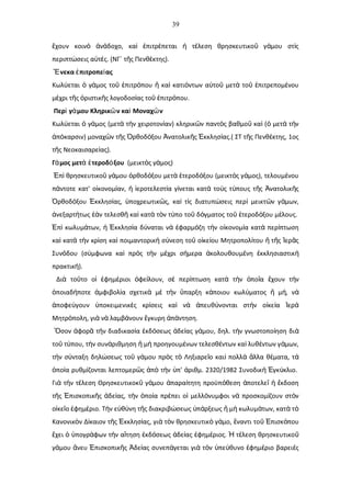 39
χουν κοιν ν δοχο, κα πιτρ πεται τ λεση θρησκευτικο γ μου στ ςἔ ὸ ἀ ά ὶ ἐ έ ἡ έ ῦ ά ὶ
περιπτ σεις α τ ς. (ΝΓ΄ τ ς Πενθ κτης).ώ ὐ έ ῆ ὲ
νεκα πιτροπε αςἝ ἐ ί
Κωλ εται γ μος το πιτρ που κα κατι ντων α το μετ το πιτρεπομ νουύ ὁ ά ῦ ἐ ό ἤ ὶ ό ὐ ῦ ὰ ῦ ἐ έ
μ χρι τ ς ριστικ ς λογοδοσ ας το πιτρ που.έ ῆ ὁ ῆ ί ῦ ἐ ό
Περ γ μου Κληρικ ν κα Μοναχ νὶ ά ῶ ὶ ῶ
Κωλ εται γ μος (μετ τ ν χειροτον αν) κληρικ ν παντ ς βαθμο κα ( μετ τ νύ ὁ ά ὰ ὴ ί ῶ ὸ ῦ ὶ ὁ ὰ ὴ
π καρσιν) μοναχ ν τ ς ρθοδ ξου νατολικ ς κκλησ ας.( ΣΤ τ ς Πενθ κτης, 1οςἀ ό ῶ ῆ Ὀ ό Ἀ ῆ Ἐ ί ῆ έ
τ ς Νεοκαισαρε ας).ῆ ί
Γ μος μετ τεροδ ξουά ὰ ἑ ό (μεικτ ς γ μος)ὸ ά
π θρησκευτικο γ μου ρθοδ ξου μετ τεροδ ξου (μεικτ ς γ μος), τελουμ νουἘ ὶ ῦ ά ὀ ό ὰ ἑ ό ὸ ά έ
π ντοτε κατ' ο κονομ αν, εροτελεστ α γ νεται κατ το ς τ πους τ ς νατολικ ςά ἰ ί ἡ ἱ ί ί ὰ ὺ ύ ῆ Ἀ ῆ
ρθοδ ξου κκλησ ας, ποχρεωτικ ς, κα τ ς διατυπ σεις περ μεικτ ν γ μων,Ὀ ό Ἐ ί ὑ ῶ ὶ ὶ ώ ὶ ῶ ά
νεξαρτ τως ν τελεσθ κα κατ τ ν τ πο το δ γματος το τεροδ ξου μ λους.ἀ ή ἐὰ ῆ ὶ ὰ ὸ ύ ῦ ό ῦ ἑ ό έ
π κωλυμ των, κκλησ α δ ναται ν φαρμ ζη τ ν ο κονομ α κατ περ πτωσηἘ ὶ ά ἡ Ἐ ί ύ ὰ ἐ ό ὴ ἰ ί ὰ ί
κα κατ τ ν κρ ση κα ποιμαντορικ σ νεση το ο κε ου Μητροπολ του τ ς ερ ςὶ ὰ ὴ ί ὶ ἠ ύ ῦ ἰ ί ί ἤ ῆ Ἱ ᾶ
Συν δου (σ μφωνα κα πρ ς τ ν μ χρι σ μερα κολουθουμ νη κκλησιαστικό ύ ὶ ὸ ὴ έ ή ἀ έ ἐ ὴ
πρακτικ ).ή
Δι το το ο φημ ριοι φε λουν, σ περ πτωση κατ τ ν πο α χουν τ νὰ ῦ ἱ ἐ έ ὀ ί ὲ ί ὰ ὴ ὁ ῖ ἔ ὴ
ποιαδ ποτε μφιβολ α σχετικ μ τ ν παρξη κ ποιου κωλ ματος μ , νὁ ή ἀ ί ὰ ὲ ὴ ὕ ά ύ ἤ ή ὰ
ποφε γουν ποκειμενικ ς κρ σεις κα ν πευθ νονται στ ν ο κε α ερἀ ύ ὑ ὲ ί ὶ ὰ ἀ ύ ὴ ἰ ί Ἱ ἀ
Μητρ πολη, γι ν λαμβ νουν γκυρη π ντηση.ό ὰ ὰ ά ἔ ἀ ά
σον φορ τ ν διαδικασ α κδ σεως δε ας γ μου, δηλ. τ ν γνωστοπο ηση διὍ ἀ ᾶ ὴ ί ἐ ό ἀ ί ά ὴ ί ὰ
το τ που, τ ν συν ριθμηση μ προηγουμ νων τελεσθ ντων κα λυθ ντων γ μων,ῦ ύ ὴ ά ἤ ὴ έ έ ὶ έ ά
τ ν σ νταξη δηλ σεως το γ μου πρ ς τ Ληξιαρε ο και πολλ λλα θ ματα, τὴ ύ ώ ῦ ά ὸ ὸ ῖ ὶ ὰ ἄ έ ά
πο α ρυθμ ζονται λεπτομερ ς π τ ν π' ριθμ. 2320/1982 Συνοδικ γκ κλιο.ὁ ί ί ῶ ἀ ὸ ὴ ὑ ἀ ὴ Ἐ ύ
Γι τ ν τ λεση Θρησκευτικοκ γ μου παρα τητη προϋπ θεση ποτελε κδοσηὰ ὴ έ ῦ ά ἀ ί ό ἀ ῖ ἡ ἔ
τ ς πισκοπικ ς δε ας, τ ν πο α πρ πει ο μελλ νυμφοι ν προσκομ ζουν στ νῆ Ἐ ῆ ἀ ί ὴ ὁ ί έ ἱ ό ὰ ί ὸ
ο κε ο φημ ριο. Τ ν ε θ νη τ ς διακριβ σεως π ρξεως μ κωλυμ των, κατ τἰ ῖ ἐ έ ὴ ὐ ύ ῆ ώ ὑ ά ἤ ὴ ά ὰ ὸ
Κανονικ ν Δ καιον τ ς κκλησ ας, γι τ ν θρησκευτικ γ μο, ναντι το πισκ πουὸ ί ῆ Ἐ ί ὰ ὸ ὸ ά ἔ ῦ Ἐ ό
χει πογρ φων τ ν α τηση κδ σεως δε ας φημ ριος. τ λεση θρησκευτικοἔ ὁ ὑ ά ὴ ἴ ἐ ό ἀ ί ἐ έ Ἡ έ ῦ
γ μου νευ πισκοπικ ς δε ας συνεπ γεται γι τ ν πε θυνο φημ ριο βαρει ςά ἄ Ἐ ῆ Ἀ ί ά ὰ ὸ ὑ ύ ἐ έ ὲ
 