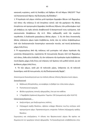 40
κανονικ ς κυρ σεις, κατ τ ς διατ ξεις το ρθρου 49 το Ν μου 590/1977 "Περὲ ώ ὰ ὶ ά ῦ ἄ ῦ ό ὶ
το Καταστατικο Χ ρτου τ ς κκλησ ας τ ς λλ δος":ῦ ῦ ά ῆ Ἐ ί ῆ Ἑ ά
1. ερολογ α το γ μου τελε ται μετ προτ ραν γγραφον δειαν το ρχιερ ωςἩ ἱ ί ῦ ά ῖ ὰ έ ἔ ἄ ῦ Ἀ έ
το τ που τ ς τελ σεως το πιτρ που α το . Δι τ ν χορ γησιν τ ς δε αςῦ ό ῆ έ ἤ ῦ ἐ ό ὐ ῦ ὰ ὴ ή ῆ ἀ ί
πιτρ πεται κα προηγουμ νη γγραφος πε θυνος δ λωσις τ ν μελλον μφων περἐ έ ὶ έ ἔ ὑ ύ ή ῶ ύ ὶ
μ π ρξεως ς πρ ς α το ς ναβλητικο νατρεπτικο τινος κωλ ματος. Διὴ ὑ ά ὡ ὸ ὐ ὺ ἀ ῦ ἤ ἀ ῦ ύ ὰ
κανονιστικ ν ποφ σεων τ ς Δ.Ι.Σ. θ λει καθορισθ , κατ τ ν κειμ νηνῶ ἀ ά ῆ έ ῆ ὰ ὴ έ
νομοθεσ αν, διαδικασ α χορηγ σεως δε ας γ μου.ί ἡ ί ή ἀ ί ά 2. Ε ς τ ν νευ πισκοπικ ςἰ ὸ ἄ ἐ ῆ
δε ας τελ σαντα γ μον ερ α πιβ λλεται, κτ ς τ ν ε ς το τον πιβαλλομ νωνἀ ί έ ά ἱ έ ἐ ά ἐ ὸ ῶ ἰ ῦ ἐ έ
π τ ν κκλησιαστικ ν δικαστηρ ων κανονικ ν ποιν ν, κα ποιν φυλακ σεωςὑ ὸ ῶ ἐ ῶ ί ῶ ῶ ὶ ὴ ί
μ χρις ν ς τους.έ ἑ ὸ ἔ
3. κεχωρισμ νως π τ ς τελ σεως το μυστηρ ου το γ μου ερολογ α τ ςἩ έ ἀ ὸ ῆ έ ῦ ί ῦ ά ἱ ί ῆ
μνηστε ας παγορε εται, κηρ σσεται δ πνευματικ ς κυρος π το ρχιερ ωςί ἀ ύ ύ ὲ ῶ ἄ ὑ ὸ ῦ Ἀ έ
το τ που, νθα α τη τελ σθη. Ε ς τ ν τελ σαντα τ ν ερολογ αν ερ α πιβ λλεταιῦ ό ἔ ὕ ἐ έ ἰ ὸ έ ὴ ἱ ί ἱ έ ἐ ά
ποιν ργ ας μ χρις ν ς τους κα στ ρησις το μ σεος το μισθο α το , ς καὴ ἀ ί έ ἐ ὸ ἔ ὶ έ ῦ ἡ ί ῦ ῦ ὐ ῦ ὡ ὶ
φυλ κισις μ χρις ν ς τους.ά έ ἑ ὸ ἔ
4. Τ τ ν γ μων, κατ μ ν τ πολιτικ ν μ ρος, π γονται ε ς τ πολιτικὰ ῶ ά ὰ ὲ ὸ ὸ έ ὑ ά ἰ ὰ ὰ
δικαστ ρια, κατ δ πνευματικ ν, ε ς τ ς κκλησιαστικ ς ρχ ς".ή ὰ ὲ ό ἰ ὰ Ἐ ὰ Ἀ ά
Απαιτούμενα δικαιολογητικά για την έκδοση άδειας τέλεσης θρησκευτικού γάμου.
Δικαιολογητικά
• Βεβαίωση Μητρόπολης, να αναφέρει το βαθμό του τελευταίου γάμου.
• Πιστοποιητικό αγαμίας
• Φύλλο ημερήσιας τοπικής εφημερίδας, ένα για τον καθένα.
• 1 Παράβολο (πράσινο) Δημοσίου Ταμείου 15€ (ονομαστικής αξία 14,67 €)
Ειδικά Δικαιολογητικά
• Διαζευκτήριο, για διαζευγμένους πολίτες.
• Ληξιαρχική πράξη θανάτου, εφόσον υπάρχει θάνατος του/της συζύγου από
προηγούμενο γάμο. Προαπαιτούμενη υπηρεσία: Έκδοση ληξιαρχικής πράξης
θανάτου
Σημειώσεις και επεξηγήσεις: Η τέλεση του θρησκευτικού γάμου θα πρέπει να
δημοσιευτεί σε ημερήσια τοπική εφημερίδα. Τα δικαιολογητικά υποβάλλονται στην
 