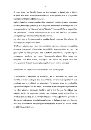 42
Ο γάμος είναι ένας ζωτικός θεσμός για την κοινωνία: οι άγαμοι και τα άτεκνα
ζευγάρια λίγο πολύ περιθωριοποιούνταν και περιθωριοποιούνται ή δεν χαίρουν
καμίας εκτίμησης σε διάφορες κοινωνίες.
Ο γάμος δεν είναι και δεν μπορεί να είναι προσωπική υπόθεση. Ο γάμος εντάσσεται
από τους λαογράφους στον ευρύτερο εθιμικό κύκλο και τον ‘’κύκλο της ζωής’’ που
συμπεριλαμβάνει την ‘’γέννηση’’ και το ‘’θάνατο’’. Έτσι παράλληλα με τα μυστήρια
της χριστιανικής Εκκλησίας υφίστανται και μια σειρά από πρακτικές με μαγικό ή
λαϊκό χαρακτήρα που αποσκοπούν την θεία εύνοια.
Στις μέρες μας το ζευγάρι μπορεί να συνάψει δεσμά γάμου με δύο τρόπους: Με
πολιτικό γάμο ή θρησκευτικό γάμο.
Ο πολιτικός γάμος είναι ο γάμος που επιτελείται, καταγράφεται και αναγνωρίζεται
από έναν κυβερνητικό αξιωματούχο. Στην Ελλάδα νομιμοποιήθηκε το 1982, 200
χρόνια μετά την καθιέρωσή του από τη Γαλλική Επανάσταση. Έως τότε ίσχυε η
υποχρεωτική ιερολογία του γάμου (θρησκευτικός γάμος). Είναι γάμος που
διεξάγεται στα κατά τόπους Δημαρχεία των δήμων της χώρας από τους
αντιδημάρχους. Σε αυτόν συμμετέχουν οι μελλόνυμφοι και δύο μάρτυρες.
Η ακολουθία του Θρησκευτικού γάμου αποτελείται από δύο μέρη:
Το πρώτο είναι η ‘’Ακολουθία του Αρραβώνος’’ και η ‘’Ακολουθία της Στέψης’’ που
αποτελεί το κυρίως μυστήριο. Στην ακολουθία του Αρραβώνος η κύρια τελετή είναι
η ευλογία και η ανταλλαγή των δακτυλίων. Το δεύτερο μέρος της ακολουθίας
κορυφώνεται στην τελετή της στέψη : αυτό το εξωτερικό και ορατό σημείο δηλώνει
την ειδική χάρη που το ζευγάρι λαμβάνει από το Άγιο Πνεύμα. Τα στέφανα είναι
στέφανα χαράς και μαρτυρίου επειδή κάθε αληθινός γάμος προϋποθέτει την
αυτοθυσία και των δύο. Στο τέλος της ακολουθίας οι νεόνυμφοι πίνουν κρασί από το
ίδιο ποτήρι, πράγμα που ανακαλεί στη μνήμη μας το θαύμα στο γάμο στην Κανά της
Γαλιλαίας. Αυτό το κοινό ποτήρι συμβολίζει το γεγονός πως από δω και στο εξής θα
μοιράζονται μια κοινή ζωή.
 