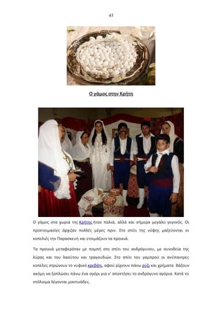 43
Ο γάμος στην Κρήτη
Ο γάμος στα χωριά της Κρήτης ήταν παλιά, αλλά και σήμερα μεγάλο γεγονός. Οι
προετοιμασίες άρχιζαν πολλές μέρες πριν. Στο σπίτι της νύφης μαζεύονται οι
κοπελιές την Παρασκευή και ετοιμάζουν τα προικιά.
Τα προικιά μεταφερόταν με πομπή στο σπίτι του ανδρόγυνου, με συνοδεία της
λύρας και του λαούτου και τραγουδιών. Στο σπίτι του γαμπρού οι ανύπαντρες
κοπέλες στρώνουν το νυφικό κρεβάτι, αφού ρίχνουν πάνω ρύζι και χρήματα. Βάζουν
ακόμη να ξαπλώσει πάνω ένα αγόρι για ν' αποκτήσει το ανδρόγυνο αγόρια. Κατά το
στόλισμα λέγονται μαντινάδες.
 