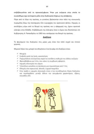 49
επιβεβαιωνόταν από το προικοσύμφωνο. Ήταν μια ενέργεια στην οποία το
συναίσθημα είχε ανύπαρκτο ρόλο στην διαδικασία λήψεως της απόφασης.
Πέρα από το λόγο της προίκας, οι γυναίκες βρίσκονταν στον πάτο της κοινωνικής
πυραμίδας λόγω της πανίσχυρης τότε κυριαρχίας του αρσενικού φύλου. Σήμερα, οι
αντιλήψεις γύρω από το θεσμό της προίκας και η εφαρμογή της, έχουν οριστικά
εκλείψει στην Ελλάδα. Επιβεβαίωση της έκλειψης ήταν ο νόμος που θεσπίστηκε επί
Κυβέρνησης Α. Παπανδρέου το 1983 που κατάργησε τον θεσμό της προίκας.
Διαζύγιο
Το φαινόμενο του διαζυγίου στις μέρες μας είναι ένα πολύ συχνό και έντονο
γεγονός.
Μερικοί λόγοι που μπορεί να οδηγήσουν ένα ζευγάρι στο διαζύγιο είναι:
 Μοιχεία
 Επιβολή κατά της ζωής, κακοποίηση
 Παρεμπόδιση τεκνογονίας παρά την αντίθετη επιθυμία του άλλου συζύγου
 Φρενοβλάβεια για 3 έτη, που κάνει τη συμβίωση αφόρητη
 Ισχυρός κλονισμός του γάμου
 Τελεσίδικη καταδίκη σε φυλάκιση για περισσότερα από 7 έτη
 Εθισμός στα ναρκωτικά, αλκοόλ, τυχερά παιχνίδια
 Στην πράξη ο ισχυρός κλονισμός είναι ο πιο συνηθισμένος λόγος διαζυγίου
και περιλαμβάνει μεταξύ άλλων την ασυμφωνία χαρακτήρων, ύβρεις,
καυγάδες κλπ.
 