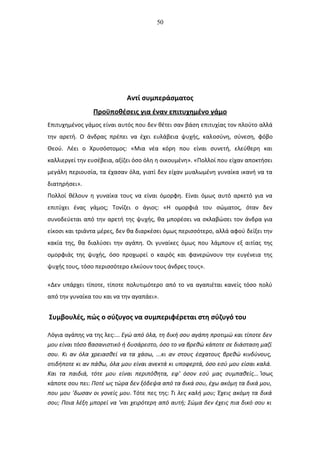 50
Αντί συμπεράσματος
Προϋποθέσεις για έναν επιτυχημένο γάμο
Επιτυχημένος γάμος είναι αυτός που δεν θέτει σαν βάση επιτυχίας τον πλούτο αλλά
την αρετή. Ο άνδρας πρέπει να έχει ευλάβεια ψυχής, καλoσύνη, σύνεση, φόβο
Θεού. Λέει ο Χρυσόστομος: «Μια νέα κόρη που είναι συνετή, ελεύθερη και
καλλιεργεί την ευσέβεια, αξίζει όσο όλη η οικουμένη». «Πολλοί που είχαν αποκτήσει
μεγάλη περιουσία, τα έχασαν όλα, γιατί δεν είχαν μυαλωμένη γυναίκα ικανή να τα
διατηρήσει».
Πολλοί θέλουν η γυναίκα τους να είναι όμορφη. Είναι όμως αυτό αρκετό για να
επιτύχει ένας γάμος; Τονίζει ο άγιος: «Η ομορφιά του σώματος, όταν δεν
συνοδεύεται από την αρετή της ψυχής, θα μπορέσει να σκλαβώσει τον άνδρα για
είκοσι και τριάντα μέρες, δεν θα διαρκέσει όμως περισσότερο, αλλά αφού δείξει την
κακία της, θα διαλύσει την αγάπη. Οι γυναίκες όμως που λάμπουν εξ αιτίας της
ομορφιάς της ψυχής, όσο προχωρεί ο καιρός και φανερώνουν την ευγένεια της
ψυχής τους, τόσο περισσότερο ελκύουν τους άνδρες τους».
«Δεν υπάρχει τίποτε, τίποτε πολυτιμότερο από το να αγαπιέται κανείς τόσο πολύ
από την γυναίκα του και να την αγαπάει».
Συμβουλές, πώς ο σύζυγος να συμπεριφέρεται στη σύζυγό του
Λόγια αγάπης να της λες:... Εγώ από όλα, τη δική σου αγάπη προτιμώ και τίποτε δεν
μου είναι τόσο βασανιστικό ή δυσάρεστο, όσο το να βρεθώ κάποτε σε διάσταση μαζί
σου. Κι αν όλα χρειασθεί να τα χάσω, ...κι αν στους έσχατους βρεθώ κινδύνους,
οτιδήποτε κι αν πάθω, όλα μου είναι ανεκτά κι υποφερτά, όσο εσύ μου είσαι καλά.
Και τα παιδιά, τότε μου είναι περιπόθητα, εφ' όσον εσύ μας συμπαθείς... Ίσως
κάποτε σου πει: Ποτέ ως τώρα δεν ξόδεψα από τα δικά σου, έχω ακόμη τα δικά μου,
που μου 'δωσαν οι γονείς μου. Τότε πες της: Τι λες καλή μου; Έχεις ακόμη τα δικά
σου; Ποια λέξη μπορεί να 'ναι χειρότερη από αυτή; Σώμα δεν έχεις πια δικό σου κι
 