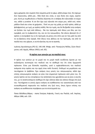 51
έχεις χρήματα; Δεν είμαστε δύο σώματα μετά το γάμο, αλλά γίναμε ένα. Λεν έχουμε
δυο περιουσίες, αλλά μία... Όλα δικά σου είναι, κι εγώ δικός σου είμαι, κορίτσι
μου. Αυτό με συμβουλεύει ο Παύλος λέγοντας ότι ο άνδρας δεν εξουσιάζει το σώμα
του, αλλά η γυναίκα. Κι αν δεν έχω εγώ εξουσία στο σώμα μου, αλλά εσύ, πόσο
μάλλον δικά σου είναι τα χρήματα... Ποτέ να μην της μιλάς με πεζό τρόπο, αλλά με
φιλοφροσύνη, με τιμή, με αγάπη πολλή. Να την τιμάς, και δε θα βρεθεί στην ανάγκη
να ζητήσει την τιμή από άλλους... Να την προτιμάς από όλους για όλα, για την
ομορφιά, για τη σωφροσύνη της, και να την εγκωμιάζεις. Να κάνεις φανερό ότι σ'
αρέσει η συντροφιά της κι ότι προτιμάς να μένεις στο σπίτι για να 'σαι μαζί της από
το να βγαίνεις στην αγορά. Από όλους τους φίλους να την προτιμάς, και από τα
παιδιά που σου χάρισε, κι αυτά εξαιτίας της να τα αγαπάς.
Ιωάννης Χρυσόστομος (PG 62, 146-148. Μτφρ. από: Παναγιώτη Νέλλα, Ζώον Θεού-
μενον, εκδ. Αρμός, Αθήνα 19923, σελ. 85).
Η σχέση των γονιών με τα παιδιά τους
Η σχέση των γονέων με το μωρό και το μικρό παιδί συνδέεται άμεσα με την
αυξανόμενη αυτονομία του παιδιού και το αίσθημά του ότι είναι ξεχωριστό
πρόσωπο. Είναι μια δύσκολη περίοδος, γιατί η αμφιταλάντευση του παιδιού
ανάμεσα στην αγάπη και την οργή είναι πολύ δυνατή. Επιθυμεί να μεγαλώσει και
ταυτόχρονα το φοβάται. Έχει ανάγκη τους γονείς του απεγνωσμένα, αλλά έχει
επίσης απεγνωσμένα ανάγκη να γίνει ένα σημαντικό πρόσωπο από μόνο του. Οι
γονείς πρέπει να του επιτρέψουν την απόσταση που χρειάζεται για να γίνει ο εαυτός
του, με το αναπτυσσόμενο αίσθημα ότι έχει κάποια αξία και κάποιο έλεγχο στη ζωή
του. Ταυτόχρονα οι γονείς έχουν ανάγκη να αισθάνονται την ικανοποίηση από την
συναισθηματική παρουσία του παιδιού στη ζωή τους, όπως έχουν επίσης την
ανάγκη να αισθάνονται περήφανοι για τα επιτεύγματά του.
Παπα Φιλόθεος Φάρος - παπα Σταύρος Κοφινάς, Γονείς και Παιδιά, εκδ. Ακρίτας,
Αθήνα 1986, σελ. 120.
 