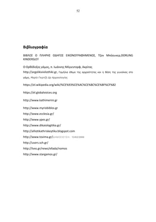 52
Βιβλιογραφία
ΒΙΒΛΟΣ Ο ΠΛΗΡΗΣ ΟΔΗΓΟΣ ΕΙΚΟΝΟΓΡΑΦΗΜΕΝΟΣ, Τζον Μπόουκερ,DORLING
KINDERSLEY
Ο Ορθόδοξος γάμος, π. Ιωάννης Μέγιεντορφ, Ακρίτας
http://argolikivivliothiki.gr, Γαμήλια έθιμα της αρχαιότητας και η θέση της γυναίκας στο
γάμο, Μαρία Γκιρτζή Δρ Αρχαιολογίας
https://el.wikipedia.org/wiki/%CE%93%CE%AC%CE%BC%CE%BF%CF%82
https://el.globalvoices.org
http://www.kathimerini.gr
http://www.myriobiblos.gr
http://www.ecclesia.gr/
http://www.ypes.gr/
http://www.dikaiologitika.gr/
http://alliotikathriskeytika.blogspot.com
http://www.tovima.gr/ΔΗΜΟΣΙΕΥΣΗ: 13/02/2000
http://users.sch.gr/
http://tvxs.gr/news/ellada/nomos
http://www.stargamos.gr/
 