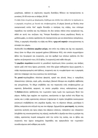 6
μικρότερη, εφόσον οι ισχύουσες νομικές διατάξεις θέλουν να παντρεύονται οι
γυναίκες 19-20 ετών και οι άνδρες 20-30.
Η νύφη ήταν ντυμένη με φορέματα, διάδημα και πέπλο που κάλυπτε το πρόσωπο κι
ο γαμπρός ντυμένος με λευκά και στεφανωμένος. Ο γάμος ξεκινά με θυσίες στην
οικογενειακή εστία. Κατ’ αρχήν θυσιάζει ο πατέρας της νύφης, που επίσημα
παραδίνει την κοπέλα και της δηλώνει ότι δεν ανήκει πλέον στην οικογένειά της,
αλλά σε αυτή του συζύγου της. Ύστερα θυσιάζουν στους γαμήλιους θεούς οι
μελλόνυμφοι, οι οποίοι ορκίζονται ότι παντρεύονται για να αποκτήσουν απογόνους.
Τέλος, ο γαμπρός πλησιάζει τη νύφη και θέτει «χειρ επί καρπώ» επικυρώνοντας τη
σύναψη του γάμου.
Ακολουθεί ένα πλούσιο γαμήλιο γεύμα, στο σπίτι της νύφης και όχι του γαμπρού,
όπως ήταν το έθιμο στα ομηρικά χρόνια (Οδύσσεια 431), στο οποίο συμμετέχουν
φίλοι του ζευγαριού και συγγενείς, για τον αριθμό των οποίων ορίζεται ότι δεν
πρέπει να ξεπερνούν τους 10 (5 φίλοι, 5 συγγενείς) από κάθε πλευρά.
Το γαμήλιο συμπόσιο συνιστά τη μοναδική περίπτωση όπου γυναίκες και άνδρες
τρώνε μαζί υπό τους ήχους μουσικής στον ίδιο χώρο καθισμένοι όμως χωριστά, η
νύφη περιτριγυρισμένη από φίλους, συγγενείς και τη «νυμφεύτρια» και ο γαμπρός
από τον «πάροχο» και τους οικείους του αντίστοιχα.
Το μενού περιλαμβάνει πλούσια φαγητά, κρασί και γλυκά, όπως ο «γαμήλιος
πλακούντας» (αλεύρι, νερό, μέλι, σουσάμι), βασικό έδεσμα και σύμβολο αφθονίας
και γονιμότητας. Το έθιμο επιβάλλει και την παρουσία ενός στεφανωμένου με
καρπούς βελανιδιάς αγοριού, το οποίο μοιράζει στους καλεσμένους ψωμί.
Το δείπνο κλείνει ψάλλοντας τον «υμεναίο» προς τιμήν του ομώνυμου θεού του
γάμου. Καθώς έχει αρχίσει να νυχτώνει, ακούγονται οι ήχοι αυλού στη θύρα της
οικίας και η νύφη κρατώντας κόσκινο ή φρύγετρο ή τηγάνι (σύμβολα οικοκυρικών
γνώσεων) επιβιβάζεται στη γαμήλια άμαξα, που τη σέρνουν άλογα, μουλάρια ή
βόδια, ανάμεσα στο σύζυγό της και τον πάροχο. Σχηματίζεται μια πομπή, της οποίας
ηγούνται αυλητές και τρεις κόρες που φέρουν κόσκινο, «ηλακάτη» και «άτρακτο»
(σύμβολα της νοικοκυροσύνης της κόρης), ακολουθεί η άμαξα και πίσω η μητέρα της
νύφης, κρατώντας πυρσό αναμμένο από την εστία της οικίας, και οι φίλοι και
συγγενείς που έχουν αναμμένες λαμπάδες και τραγουδούν τον «υμεναίο»
συνοδευόμενοι από κιθάρες και αυλό.
 