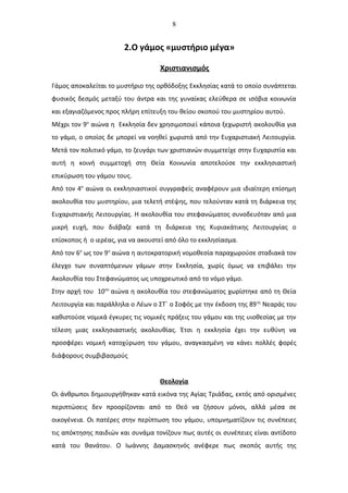 8
2.Ο γάμος «μυστήριο μέγα»
Χριστιανισμός
Γάμος αποκαλείται το μυστήριο της ορθόδοξης Εκκλησίας κατά το οποίο συνάπτεται
φυσικός δεσμός μεταξύ του άντρα και της γυναίκας ελεύθερα σε ισόβια κοινωνία
και εξαγιαζόμενος προς πλήρη επίτευξη του θείου σκοπού του μυστηρίου αυτού.
Μέχρι τον 9ο
αιώνα η Εκκλησία δεν χρησιμοποιεί κάποια ξεχωριστή ακολουθία για
το γάμο, ο οποίος δε μπορεί να νοηθεί χωριστά από την Ευχαριστιακή Λειτουργία.
Μετά τον πολιτικό γάμο, το ζευγάρι των χριστιανών συμμετείχε στην Ευχαριστία και
αυτή η κοινή συμμετοχή στη Θεία Κοινωνία αποτελούσε την εκκλησιαστική
επικύρωση του γάμου τους.
Από τον 4ο
αιώνα οι εκκλησιαστικοί συγγραφείς αναφέρουν μια ιδιαίτερη επίσημη
ακολουθία του μυστηρίου, μια τελετή στέψης, που τελούνταν κατά τη διάρκεια της
Ευχαριστιακής Λειτουργίας. Η ακολουθία του στεφανώματος συνοδευόταν από μια
μικρή ευχή, που διάβαζε κατά τη διάρκεια της Κυριακάτικης Λειτουργίας ο
επίσκοπος ή ο ιερέας, για να ακουστεί από όλο το εκκλησίασμα.
Από τον 6ο
ως τον 9ο
αιώνα η αυτοκρατορική νομοθεσία παραχωρούσε σταδιακά τον
έλεγχο των συναπτόμενων γάμων στην Εκκλησία, χωρίς όμως να επιβάλει την
Ακολουθία του Στεφανώματος ως υποχρεωτικό από το νόμο γάμο.
Στην αρχή του 10ου
αιώνα η ακολουθία του στεφανώματος χωρίστηκε από τη Θεία
Λειτουργία και παράλληλα ο Λέων ο ΣΤ΄ ο Σοφός με την έκδοση της 89ης
Νεαράς του
καθιστούσε νομικά έγκυρες τις νομικές πράξεις του γάμου και της υιοθεσίας με την
τέλεση μιας εκκλησιαστικής ακολουθίας. Έτσι η εκκλησία έχει την ευθύνη να
προσφέρει νομική κατοχύρωση του γάμου, αναγκασμένη να κάνει πολλές φορές
διάφορους συμβιβασμούς
Θεολογία
Οι άνθρωποι δημιουργήθηκαν κατά εικόνα της Αγίας Τριάδας, εκτός από ορισμένες
περιπτώσεις δεν προορίζονται από το Θεό να ζήσουν μόνοι, αλλά μέσα σε
οικογένεια. Οι πατέρες στην περίπτωση του γάμου, υπομνηματίζουν τις συνέπειες
τις απόκτησης παιδιών και συνάμα τονίζουν πως αυτές οι συνέπειες είναι αντίδοτο
κατά του θανάτου. Ο Ιωάννης Δαμασκηνός ανέφερε πως σκοπός αυτής της
 