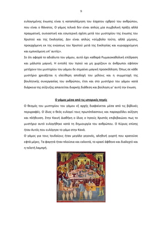 9
ευλογημένης ένωσης είναι η καταπολέμηση του έσχατου εχθρού του ανθρώπου,
που είναι ο θάνατος. Ο γάμος τελικά δεν είναι απλώς μία συμβολική πράξη αλλά
πραγματική, ουσιαστική και εσωτερική σχέση μετά του μυστηρίου της ένωσης του
Χριστού και της Εκκλησίας. Δεν είναι απλώς «σύμβολο τούτο, αλλά μίμησις,
προερχόμενη εκ της ενώσεως του Χριστού μετά της Εκκλησίας και κυριαρχούμενη
και εμπνεόμενη υπ’ αυτής».
Σε ότι αφορά το αδιάλυτο του γάμου, αυτό έχει καθαρά Ρωμαιοκαθολική επίδραση
και μάλιστα μαγική. Η εντολή του Ιησού να μη χωρίζουν οι άνθρωποι εφόσον
μετέχουν του μυστηρίου του γάμου δε σημαίνει μαγική προσκόλληση. Όπως σε κάθε
μυστήριο χρειάζεται η ελεύθερη αποδοχή του μέλους και η συμμετοχή της
βουλητικής συνεργασίας του ανθρώπου, έτσι και στο μυστήριο του γάμου κατά
διάρκεια της σύζευξης απαιτείται διαρκής διάθεση και βούληση γι’ αυτή την ένωση.
Ο γάμος μέσα από τις ιστορικές πηγές
Ο θεσμός του μυστηρίου του γάμου εξ αρχής διαφαίνεται μέσα από τις βιβλικές
περιγραφές. Ο ίδιος ο θεός ευλογεί τους πρωτόπλαστους και παραγγέλλει αύξηση
και πλήθυνση. Στην Καινή Διαθήκη ο ίδιος ο Ιησούς Χριστός επιβεβαιώνει πως το
μυστήριο αυτό ευλογήθηκε κατά τη δημιουργία του ανθρώπου. Ο Κύριος επίσης
ήταν Αυτός που ευλόγησε το γάμο στην Κανά.
Ο γάμος για τους Ιουδαίους ήταν μεγάλο γεγονός, αληθινή γιορτή που κρατούσε
εφτά μέρες. Τα φαγητά ήταν πλούσια και εκλεκτά, το κρασί άφθονο και διαλεχτό και
η τελετή λαμπρή.
 