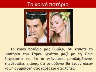 Το κοινό ποτήριο
Το κοινό ποτήριο μας θυμίζει, ότι κάποτε το
μυστήριο του Γάμου γινόταν μαζί με τη Θεία
Ευχαριστία και ότι οι νεόνυμφοι μεταλάμβαναν.
Υπενθυμίζει, επίσης, ότι οι σύζυγοι θα έχουν πλέον
κοινή συμμετοχή στις χαρές και στις λύπες.
 