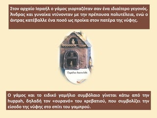 Στον αρχαίο Ισραήλ ο γάμος γιορταζόταν σαν ένα ιδιαίτερο γεγονός.
Άνδρας και γυναίκα ντύνονταν με την πρέπουσα πολυτέλεια, ενώ ο
άντρας κατέβαλλε ένα ποσό ως προίκα στον πατέρα της νύφης.
Ο γάμος και το ειδικό γαμήλιο συμβόλαιο γίνεται κάτω από την
huppah, δηλαδή τον «ουρανό» του κρεβατιού, που συμβολίζει την
είσοδο της νύφης στο σπίτι του γαμπρού.
 