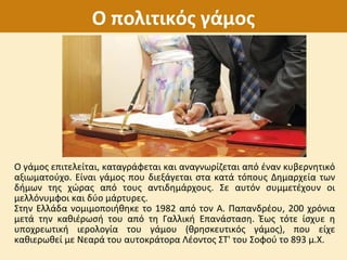 Ο πολιτικός γάμος
Ο γάμος επιτελείται, καταγράφεται και αναγνωρίζεται από έναν κυβερνητικό
αξιωματούχο. Είναι γάμος που διεξάγεται στα κατά τόπους Δημαρχεία των
δήμων της χώρας από τους αντιδημάρχους. Σε αυτόν συμμετέχουν οι
μελλόνυμφοι και δύο μάρτυρες.
Στην Ελλάδα νομιμοποιήθηκε το 1982 από τον Α. Παπανδρέου, 200 χρόνια
μετά την καθιέρωσή του από τη Γαλλική Επανάσταση. Έως τότε ίσχυε η
υποχρεωτική ιερολογία του γάμου (θρησκευτικός γάμος), που είχε
καθιερωθεί με Νεαρά του αυτοκράτορα Λέοντος ΣΤ' του Σοφού το 893 μ.Χ.
 