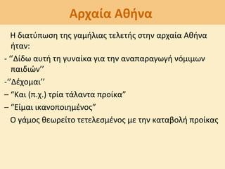 Αρχαία Αθήνα
Η διατύπωση της γαμήλιας τελετής στην αρχαία Αθήνα
ήταν:
- ‘’Δίδω αυτή τη γυναίκα για την αναπαραγωγή νόμιμων
παιδιών’’
-‘’Δέχομαι’’
– “Και (π.χ.) τρία τάλαντα προίκα”
– “Είμαι ικανοποιημένος”
Ο γάμος θεωρείτο τετελεσμένος με την καταβολή προίκας
 