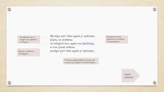 Μονάχα γιατί τόσο ωραία μ' αγάπησες
έζησα, να πληθαίνω
τα ονείρατά σου, ωραίε που βασίλεψες,
κι έτσι γλυκά πεθαίνω
μονάχα γιατί τόσο ωραία μ' αγάπησες.
Λυρική
κορύφωση
Πονεμένος λυγμός
μπροστά στην απώλεια
του αγαπημένου.
Έρωτας και θάνατος
συνυπάρχουν.
Ο θάνατος χαρακτηρίζεται γλυκός γιατί
στη ζωή της γνώρισε τον αληθινό έρωτα.
Το πρόσωπό της το
γνώρισε στο πρόσωπο
του Έρωτα.
 