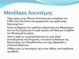 Μενέλαος Λουντέμης
Πήρε μέρος στην Εθνική Αντίσταση και εντάχθηκε στο
ΕΑΜ, όπου διετέλεσε και γραμματέας της οργάνωσης
διανοουμένων.
Κατά τη διάρκεια του εμφυλίου εξορίστηκε στη Μακρόνησο
και τον Άη Στράτη και το 1958 πέρασε από δίκη για το βιβλίο
του Βουρκωμένες μέρες.
Από το 1958 ως τη μεταπολίτευση του 1974 έζησε
αυτοεξόριστος στη Ρουμανία, ενώ κατά τη διάρκεια της
δικτατορίας του Παπαδόπουλου του είχε αφαιρεθεί η
ελληνική ιθαγένεια.
Πέθανε στις 22 Ιανουαρίου 1977 στην Αθήνα, από καρδιακή
προσβολή.
 