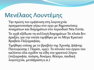 Μενέλαος Λουντέμης
Την πρώτη του εμφάνιση στη λογοτεχνία
πραγματοποίησε γύρω στο 1930 με δημοσιεύσεις
ποιημάτων και διηγημάτων στο περιοδικό Νέα Εστία.
Το 1938 εξέδωσε τη συλλογή διηγημάτων Τα πλοία δεν
άραξαν, για την οποία τιμήθηκε με το Μέγα Κρατικό
Βραβείο Πεζογραφίας.
Τιμήθηκε επίσης με το βραβείο της Χρυσής Δάφνης
Πανευρώπης ( Παρίσι, 1951). Το σύνολο του έργου του
καλύπτει όλα σχεδόν τα είδη του γραπτού λόγου
(πεζογραφία, ποίηση, δοκίμιο, θέατρο, παιδική
λογοτεχνία, μετάφραση κ.α.)
 