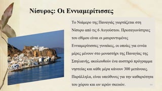 Νίσυρος: Οι Εννιαμερίτισσες
Το Νιάμερο της Παναγιάς γιορτάζεται στη
Νίσυρο από τις 6 Αυγούστου. Πρωταγωνίστριες
του εθίμου είναι οι μαυροντυμένες
Εννιαμερίτισσες γυναίκες, οι οποίες για εννέα
μέρες μένουν στο μοναστήρι της Παναγίας της
Σπηλιανής, ακολουθούν ένα αυστηρό πρόγραμμα
νηστείας και κάθε μέρα κάνουν 300 μετάνοιες.
Παράλληλα, είναι υπεύθυνες για την καθαριότητα
του χώρου και ων ιερών σκευών. 101
 