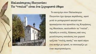 Παλαιόπυργος Πωγωνίου:
Τα “ντολιά” είναι ένα ξεχωριστό έθιμο
Το πανηγύρι στον Παλαιόπυργο
Πωγωνίου έχει άρωμα παράδοσης, αφού
μετά το μεσημεριανό φαγητό που
προσφέρεται στο προαύλιο της Κοιμήσεως
της Θεοτόκου, ακολουθούν τα “ντολιά”,
δηλαδή οι εντολές. Κάποιος από τους
μεγαλύτερους κατοίκους του χωριού
ορίζεται “ντολής πασάς” και αφού πάρει
ένα ποτήρι με κρασί, το τσουγκρίζει με
έναν παρευρισκόμενο.
102
 