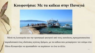 Κουφονήσια: Με τα καΐκια στην Παναγιά
Μετά τη λειτουργία και την προσφορά φαγητού από τους κατοίκους πραγματοποιείται
παραδοσιακά ένας ιδιότυπος αγώνας δρόμου, με τα καΐκια που μεταφέρουν τον κόσμο στο
Πάνω Κουφονήσι να προσπαθούν να περάσουν το ένα το άλλο.
103
 