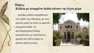 Πάρος:
Καΐκια με αναμμένα δαδιά κάνουν τη νύχτα μέρα
Δεκάδες καΐκια καταφθάνουν
στο λιμάνι της Νάουσας, με τους
πιστούς μέσα σε αυτά να κρατούν
αναμμένα δαδιά. Το
φαντασμαγορικό θέαμα
κορυφώνεται με νησιώτικους
χορούς και γλέντι μέχρι τις
πρώτες πρωινές ώρες.
104
 