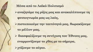 Μέσα από το Λαϊκό Πολιτισμό
αναζητάμε τις ρίζες μας και ανακαλύπτουμε τη
φυσιογνωμία μας ως λαός,
πιστοποιούμε την ταυτότητά μας, θωρακίζουμε
το μέλλον μας,
 διασφαλίζουμε τη συνέχιση του Έθνους μας,
εναρμονίζουμε το χθες με το σήμερα,
χτίζουμε το αύριο. 106
 