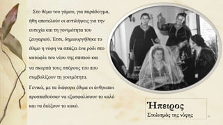 Ήπειρος
Στολισμός της νύφης
Στο θέμα του γάμου, για παράδειγμα,
ήθη αποτελούν οι αντιλήψεις για την
ευτυχία και τη γονιμότητα του
ζευγαριού. Έτσι, δημιουργήθηκε το
έθιμο η νύφη να σπάζει ένα ρόδι στο
κατώφλι του νέου της σπιτιού και
να σκορπά τους σπόρους του που
συμβολίζουν τη γονιμότητα.
Γενικά, με τα διάφορα έθιμα οι άνθρωποι
προσπαθούσαν να εξασφαλίσουν το καλό
και να διώξουν το κακό.
20
 