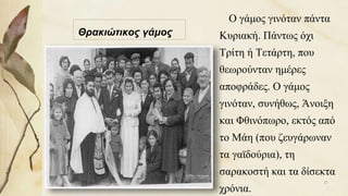 Θρακιώτικος γάμος
Ο γάμος γινόταν πάντα
Κυριακή. Πάντως όχι
Τρίτη ή Τετάρτη, που
θεωρούνταν ημέρες
αποφράδες. Ο γάμος
γινόταν, συνήθως, Άνοιξη
και Φθινόπωρο, εκτός από
το Μάη (που ζευγάρωναν
τα γαϊδούρια), τη
σαρακοστή και τα δίσεκτα
χρόνια.
21
 