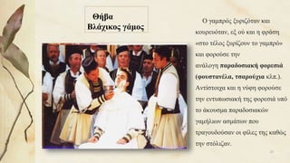 Θήβα
Βλάχικος γάμος
Ο γαμπρός ξυριζόταν και
κουρευόταν, εξ ού και η φράση
«στο τέλος ξυρίζουν το γαμπρό»
και φορούσε την
ανάλογη παραδοσιακή φορεσιά
(φουστανέλα, τσαρούχια κλπ.).
Αντίστοιχα και η νύφη φορούσε
την εντυπωσιακή της φορεσιά υπό
το άκουσμα παραδοσιακών
γαμήλιων ασμάτων που
τραγουδούσαν οι φίλες της καθώς
την στόλιζαν.
23
 