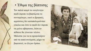 • Έθιμα της βάπτισης
Τον παλιό καιρό το νεογέννητο
παιδί έπρεπε να βαφτίζεται το
συντομότερο, γιατί οι βρεφικές
αρρώστιες δεν καταπολεμούνταν
εύκολα και έτσι το παιδί δεν έπρεπε
να μείνει αβάφτιστο, διότι αν
πέθαινε θα γίνονταν τελώνι.
Μάλιστα για να το προφυλάξουν
από τα κακά πνεύματα, μέχρι να
βαφτιστεί, το έλεγαν δράκο.
24
 