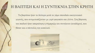 Η ΒΑΠΤΙΣΗ ΚΑΙ Η ΣΥΝΤΕΚΝΙΑ ΣΤΗΝ ΚΡΗΤΗ
Τα βαφτίσια ήταν το δεύτερο μετά το γάμο σπουδαίο οικογενειακό
γεγονός, που αντιμετωπίζονταν με γερό φαγοπότι και γλέντι. Στη βάφτιση
του παιδιού ήταν απαραίτητη η σύμπραξη του συντέκνου (αναδόχου), που
θάταν και ο σάντολος του κοπελιού.
25
 