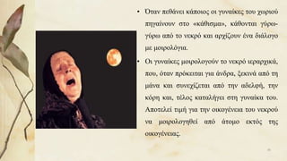 • Όταν πεθάνει κάποιος οι γυναίκες του χωριού
πηγαίνουν στο «κάθισμα», κάθονται γύρω-
γύρω από το νεκρό και αρχίζουν ένα διάλογο
με μοιρολόγια.
• Οι γυναίκες μοιρολογούν το νεκρό ιεραρχικά,
που, όταν πρόκειται για άνδρα, ξεκινά από τη
μάνα και συνεχίζεται από την αδελφή, την
κόρη και, τέλος καταλήγει στη γυναίκα του.
Αποτελεί τιμή για την οικογένεια του νεκρού
να μοιρολογηθεί από άτομο εκτός της
οικογένειας.
30
 