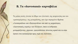 Β. Τα «διονυσιακά» καρναβάλια
Τις μέρες αυτές γίνεται το έθιμο του γλεντιού, της ψυχαγωγίας και του
«μασκαρέματος», της μεταμφίεσης, που έχει παραμείνει Κρόνια
«Λουπερκάλια» και «Σατουρνάλια» και από τις αρχαιότερες
«Διονυσιακές γιορτές» των Ελλήνων, όπου οι άνθρωποι
μεταμφιέζονταν, χόρευαν, τραγουδούσαν πίνοντας κρασί και το κέφι
έφτανε στο κατακόρυφο προς τιμή του Διόνυσου.
31
 