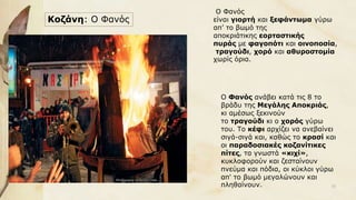 Κοζάνη: Ο Φανός
Ο Φανός
είναι γιορτή και ξεφάντωμα γύρω
απ’ το βωμό της
αποκριάτικης εορταστικής
πυράς με φαγοπότι και οινοποσία,
τραγούδι, χορό και αθυροστομία
χωρίς όρια.
Ο Φανός ανάβει κατά τις 8 το
βράδυ της Μεγάλης Αποκριάς,
κι αμέσως ξεκινούν
το τραγούδι κι ο χορός γύρω
του. Το κέφι αρχίζει να ανεβαίνει
σιγά-σιγά και, καθώς το κρασί και
οι παραδοσιακές κοζανίτικες
πίτες, τα γνωστά «κιχί»,
κυκλοφορούν και ζεσταίνουν
πνεύμα και πόδια, οι κύκλοι γύρω
απ' το βωμό μεγαλώνουν και
πληθαίνουν. 33
 