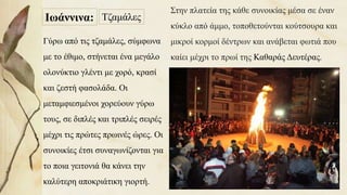ΤζαμάλεςΙωάννινα:
Στην πλατεία της κάθε συνοικίας μέσα σε έναν
κύκλο από άμμο, τοποθετούνται κούτσουρα και
μικροί κορμοί δέντρων και ανάβεται φωτιά που
καίει μέχρι το πρωί της Καθαράς Δευτέρας.
Γύρω από τις τζαμάλες, σύμφωνα
με το έθιμο, στήνεται ένα μεγάλο
ολονύκτιο γλέντι με χορό, κρασί
και ζεστή φασολάδα. Οι
μεταμφιεσμένοι χορεύουν γύρω
τους, σε διπλές και τριπλές σειρές
μέχρι τις πρώτες πρωινές ώρες. Οι
συνοικίες έτσι συναγωνίζονται για
το ποια γειτονιά θα κάνει την
καλύτερη αποκριάτικη γιορτή. 34
 