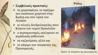 • Συμβολικές πρακτικές:
 τα χοιροσφάγια, το σφάξιμο
του οικόσιτου χοιρινού στην
Κρήτη και στα νησιά του
Αιγαίου
 οι τελετές δενδρολατρείας στον
Κόφινα του νομού Ηρακλείου
 ο περισχοινισμός εκκλησιών σε
περίπτωση ασθενειών
 τα καζανέματα, αλλά και
 το κάψιμο των στεφανιών της
Πρωτομαγιάς.
Καίνε τα στεφάνια της πρωτομαγιάς
Ρόδος
35
 