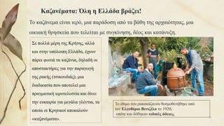 Καζανέματα: Όλη η Ελλάδα βράζει!
Το καζάνεμα είναι ιερό, μια παράδοση από τα βάθη της αρχαιότητας, μια
οικιακή θρησκεία που τελείται με συγκίνηση, δέος και κατάνυξη.
Σε πολλά μέρη της Κρήτης, αλλά
και στην υπόλοιπη Ελλάδα, έχουν
πάρει φωτιά τα καζάνια, δηλαδή οι
αποστακτήρες για την παραγωγή
της ρακής (τσικουδιάς), μια
διαδικασία που αποτελεί μια
πραγματική ιεροτελεστία και δίνει
την ευκαιρία για μεγάλα γλέντια, τα
οποία οι Κρητικοί αποκαλούν
«καζανέματα».
Το έθιμο του ρακοκάζανου θεσμοθετήθηκε από
τον Ελευθέριο Βενιζέλο το 1920,
οπότε και δόθηκαν ειδικές άδειες.
39
 