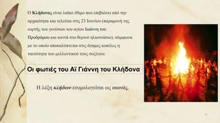 Ο Κλήδονας είναι λαϊκό έθιμο που επιβιώνει από την
αρχαιότητα και τελείται στις 23 Ιουνίου (παραμονή της
εορτής του γενέσιου του αγίου Ιωάννη του
Προδρόμου και κοντά στο θερινό ηλιοστάσιο), σύμφωνα
με το οποίο αποκαλύπτεται στις άγαμες κοπέλες η
ταυτότητα του μελλοντικού τους συζύγου.
Η λέξη κλήδων ετυμολογείται ως οιωνός.
Οι φωτιές του Αϊ Γιάννη του Κλήδονα
43
 