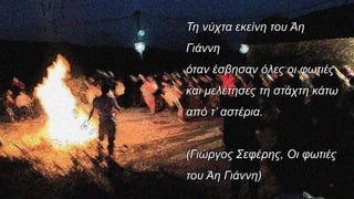 Τη νύχτα εκείνη του Άη
Γιάννη
όταν έσβησαν όλες οι φωτιές
και μελέτησες τη στάχτη κάτω
από τ’ αστέρια.
(Γιώργος Σεφέρης, Οι φωτιές
του Άη Γιάννη)
44
 