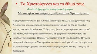 • Τα Χριστούγεννα και τα έθιμά τους
Με τον ήλιο και το φως σχετίζονται τα Χριστούγεννα.
«Του Δεκέμβρη η μέρα, καλημέρα-καλησπέρα»
Η γιορτή των γενεθλίων του Χριστού θεσπίστηκε στις 25 Δεκεμβρίου από τους
Χριστιανούς και ο εορτασμός της επεκτάθηκε σταδιακά σε όλο το ρωμαϊκό
κράτος, ανατολικό και δυτικό. Στόχος τους ήταν να παραμερίσουν τον περσικό
θεό Μίθρα, θεό του ήλιου και του φωτός. Η ημέρα των γενεθλίων του, «το
Γενέθλιον του αήττητου Ήλιου», γιορταζόταν στις 25 του Δεκέμβρη. Η γιορτή
αυτή συνδυαζόταν με τα Σατουρνάλια, παλιά αγροτική γιορτή, που έγινε μία από
τις σπουδαιότερες γιορτές των Ρωμαίων και γιορταζόταν από τις 17 έως τις 23
Δεκεμβρίου. 48
 