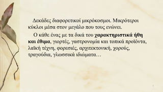 Δεκάδες διαφορετικοί μικρόκοσμοι. Μικρότεροι
κύκλοι μέσα στον μεγάλο που τους ενώνει.
Ο κάθε ένας με τα δικά του χαρακτηριστικά ήθη
και έθιμα, γιορτές, γαστρονομία και τοπικά προϊόντα,
λαϊκή τέχνη, φορεσιές, αρχιτεκτονική, χορούς,
τραγούδια, γλωσσικά ιδιώματα…
5
 