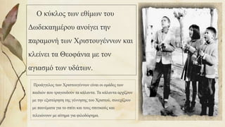 Ο κύκλος των εθίμων του
Δωδεκαημέρου ανοίγει την
παραμονή των Χριστουγέννων και
κλείνει τα Θεοφάνια με τον
αγιασμό των υδάτων.
Προάγγελος των Χριστουγέννων είναι οι ομάδες των
παιδιών που τραγουδούν τα κάλαντα. Τα κάλαντα αρχίζουν
με την εξιστόρηση της γέννησης του Χριστού, συνεχίζουν
με παινέματα για το σπίτι και τους σπιτικούς και
τελειώνουν με αίτημα για φιλοδώρημα.
50
 