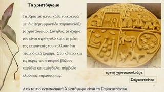 Το χριστόψωμο
Τα Χριστούγεννα κάθε νοικοκυρά
με ιδιαίτερη φροντίδα παρασκεύαζε
το χριστόψωμο. Συνήθως το σχήμα
του είναι στρογγυλό και στη μέση
της επιφάνειάς του κολλούν ένα
σταυρό από ζυμάρι. Στο κέντρο και
τις άκρες του σταυρού βάζουν
καρύδια και αμύγδαλα, σύμβολο
πλούσιας καρποφορίας.
τρανή χριστοκουλούρα
Σαρακατσάνοι
Από τα πιο εντυπωσιακά Χριστόψωμα είναι τα Σαρακατσάνικα.
52
 