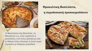 Θρακιώτικη Βασιλόπιτα,
η παραδοσιακή πρασοκιμαδόπιτα
Η Βασιλόπιτα στη Θεσσαλία, τη
Μακεδονία κ.α. είναι τυρόπιττα ή
κρεατόπιτα, ενώ στους πρόσφυγες από
τη Μικρά Ασία γλύκισμα ή γλυκό ψωμί
ζυμωμένο με διάφορα μυρωδικά.
59
 