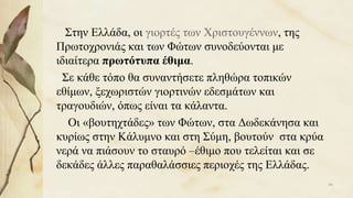 Στην Ελλάδα, οι γιορτές των Χριστουγέννων, της
Πρωτοχρονιάς και των Φώτων συνοδεύονται με
ιδιαίτερα πρωτότυπα έθιμα.
Σε κάθε τόπο θα συναντήσετε πληθώρα τοπικών
εθίμων, ξεχωριστών γιορτινών εδεσμάτων και
τραγουδιών, όπως είναι τα κάλαντα.
Οι «βουτηχτάδες» των Φώτων, στα Δωδεκάνησα και
κυρίως στην Κάλυμνο και στη Σύμη, βουτούν στα κρύα
νερά να πιάσουν το σταυρό –έθιμο που τελείται και σε
δεκάδες άλλες παραθαλάσσιες περιοχές της Ελλάδας.
66
 