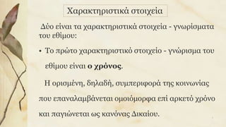 Δύο είναι τα χαρακτηριστικά στοιχεία - γνωρίσματα
του εθίμου:
• Το πρώτο χαρακτηριστικό στοιχείο - γνώρισμα του
εθίμου είναι ο χρόνος.
Η ορισμένη, δηλαδή, συμπεριφορά της κοινωνίας
που επαναλαμβάνεται ομοιόμορφα επί αρκετό χρόνο
και παγιώνεται ως κανόνας Δικαίου.
Χαρακτηριστικά στοιχεία
7
 