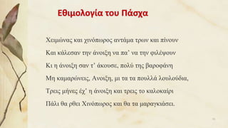 Εθιμολογία του Πάσχα
Χειμώνας και χινόπωρος αντάμα τρων και πίνουν
Και κάλεσαν την άνοιξη να πα’ να την φιλέψουν
Κι η άνοιξη σαν τ’ άκουσε, πολύ της βαροφάνη
Μη καμαρώνεις, Ανοιξη, μι τα τα πουλλά λουλούδια,
Τρεις μήνες έχ’ η άνοιξη και τρεις το καλοκαίρι
Πάλι θα ρθει Χινόπωρος και θα τα μαραγκιάσει.
70
 