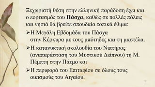 Ξεχωριστή θέση στην ελληνική παράδοση έχει και
ο εορτασμός του Πάσχα, καθώς σε πολλές πόλεις
και νησιά θα βρείτε σπουδαία τοπικά έθιμα:
Η Μεγάλη Εβδομάδα του Πάσχα
στην Κέρκυρα με τους μπότηδες και τη μαστέλα.
Η κατανυκτική ακολουθία του Νιπτήρος
(αναπαράσταση του Μυστικού Δείπνου) τη Μ.
Πέμπτη στην Πάτμο και
Η περιφορά του Επιταφίου σε όλους τους
οικισμούς του Αιγαίου. 72
 