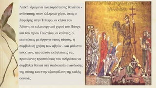 Λαϊκά δρώμενα αναπαράστασης θανάτου -
ανάστασης στον ελληνικό χώρο, όπως ο
Ζαφείρης στην Ήπειρο, οι κήποι του
Άδωνη, οι τελετουργικοί χοροί του Πάσχα
και του αγίου Γεωργίου, οι κούνιες, οι
επισκέψεις με όργανα στους τάφους, η
συμβολική χρήση των αβγών - και μάλιστα
κόκκινων, αποτελούν εκδηλώσεις της
προαιώνιας προσπάθειας του ανθρώπου να
συμβάλει θετικά στη διαδικασία ανανέωσης
της φύσης και στην εξασφάλιση της καλής
σοδειάς.
73
 