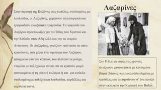 ΛαζαρίνεςΣτην περιοχή της Κοζάνης νέες κοπέλες, στολισμένες με
λουλούδια, οι Λαζαρίνες, χορεύουν τελετουργικά και
τραγουδούν ανοιξιάτικα τραγούδια. Το τραγούδι του
Λαζάρου προετοιμάζει για το Πάθος του Χριστού και
την Κάθοδο στον Αδη αλλά και την εκ νεκρών
Ανάσταση. Οι Λαζαρίνες, γυρίζουν από σπίτι σε σπίτι
κρατώντας στα χέρια ένα ομοίωμα του Λαζάρου,
φτιαγμένο από τον κόπανο, που πλένουν τα ρούχα,
ντυμένο με πολύχρωμα πανιά, σα να κρατούν μωρό
φασκιωμένο, ή τη ρόκα ή καλάμια ή και μια κούκλα
στολισμένη με πολύχρωμα λουλούδια, κορδέλλες και
παρδαλά πανιά.
Στο Πήλιο οι νύφες της χρονιάς
φτιάχνουν μπουκετάκια με κεντημένα
βάγια (δάφνες) και λουλούδια δεμένα με
κορδέλες και τα πηγαίνουν σ’ ένα πανέρι
στην εκκλησία την Κυριακή των Βαΐων.
74
 