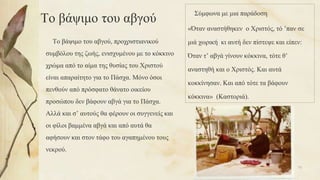 Το βάψιμο του αβγού
Το βάψιμο του αβγού, προχριστιανικού
συμβόλου της ζωής, ενισχυμένου με το κόκκινο
χρώμα από το αίμα της θυσίας του Χριστού
είναι απαραίτητο για το Πάσχα. Μόνο όσοι
πενθούν από πρόσφατο θάνατο οικείου
προσώπου δεν βάφουν αβγά για το Πάσχα.
Αλλά και σ’ αυτούς θα φέρουν οι συγγενείς και
οι φίλοι βαμμένα αβγά και από αυτά θα
αφήσουν και στον τάφο του αγαπημένου τους
νεκρού.
Σύμφωνα με μια παράδοση
«Όταν αναστήθηκεν ο Χριστός, τό ’παν σε
μιά χωρική κι αυτή δεν πίστεψε και είπεν:
Όταν τ’ αβγά γίνουν κόκκινα, τότε θ’
αναστηθή και ο Χριστός. Και αυτά
κοκκίνησαν. Και από τότε τα βάφουν
κόκκινα» (Καστοριά).
75
 