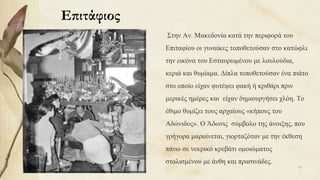 Επιτάφιος
Στην Αν. Μακεδονία κατά την περιφορά του
Επιταφίου οι γυναίκες τοποθετούσαν στο κατώφλι
την εικόνα του Εσταυρωμένου με λουλούδια,
κεριά και θυμίαμα. Δίπλα τοποθετούσαν ένα πιάτο
στο οποίο είχαν φυτέψει φακή ή κριθάρι πριν
μερικές ημέρες και είχαν δημιουργήσει χλόη. Το
έθιμο θυμίζει τους αρχαίους «κήπους του
Αδώνιδος». Ο Άδωνις σύμβολο της άνοιξης, που
γρήγορα μαραίνεται, γιορταζόταν με την έκθεση
πάνω σε νεκρικό κρεβάτι ομοιώματος
στολισμένου με άνθη και πρασινάδες.
79
 